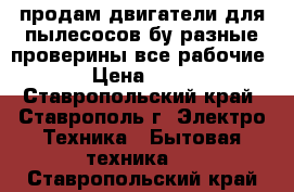 продам двигатели для пылесосов бу разные проверины все рабочие  › Цена ­ 400 - Ставропольский край, Ставрополь г. Электро-Техника » Бытовая техника   . Ставропольский край